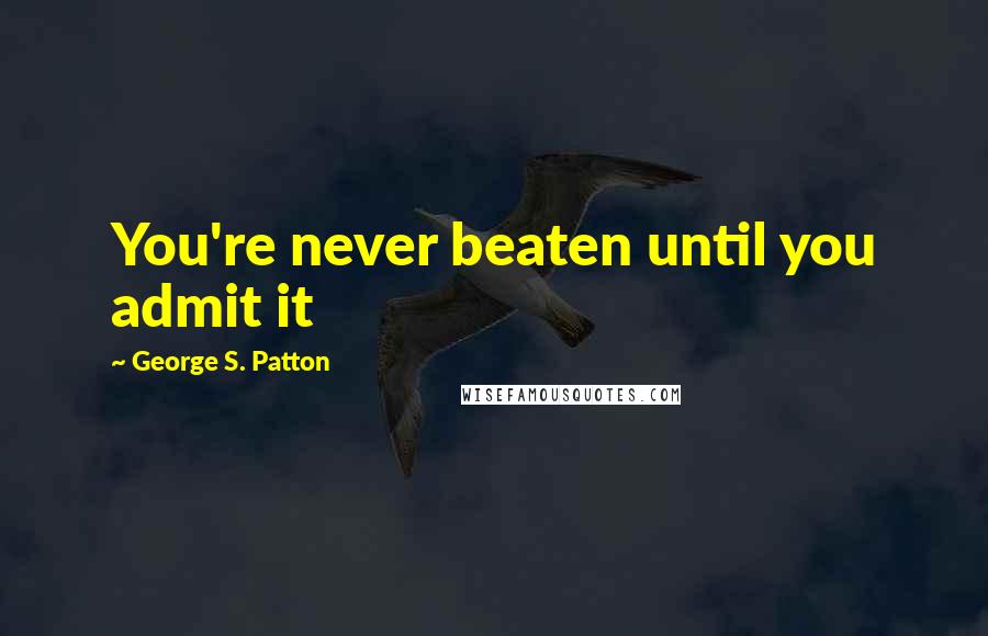 George S. Patton Quotes: You're never beaten until you admit it