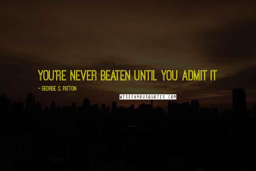 George S. Patton Quotes: You're never beaten until you admit it