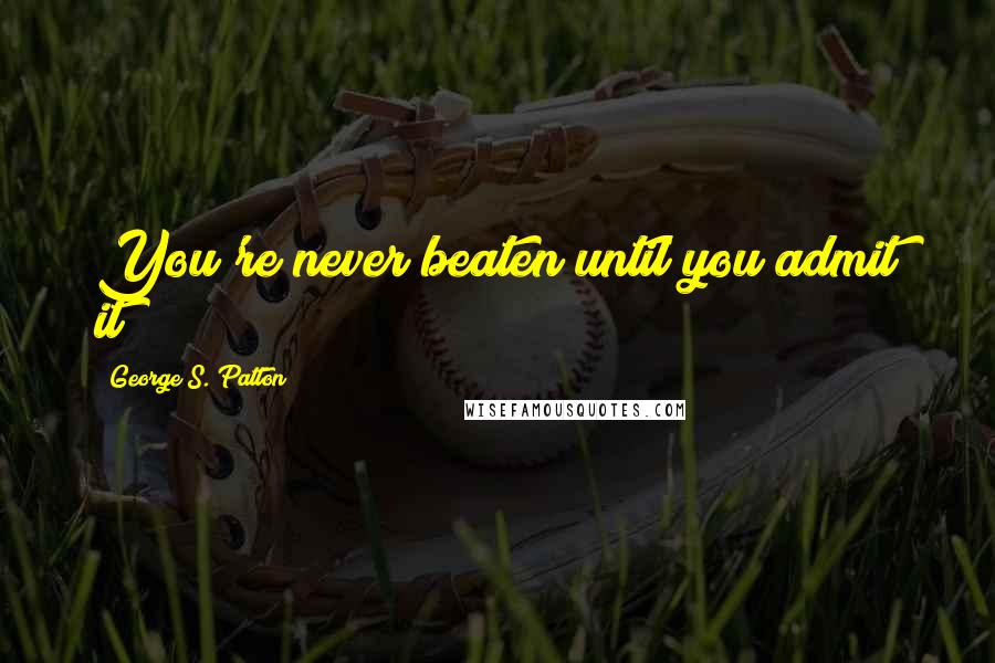 George S. Patton Quotes: You're never beaten until you admit it