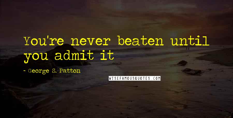 George S. Patton Quotes: You're never beaten until you admit it