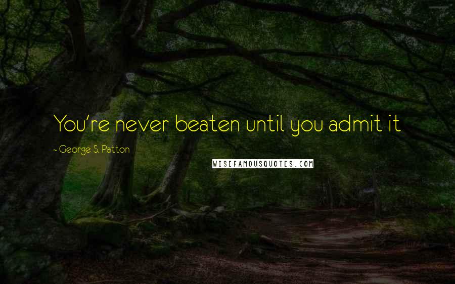 George S. Patton Quotes: You're never beaten until you admit it