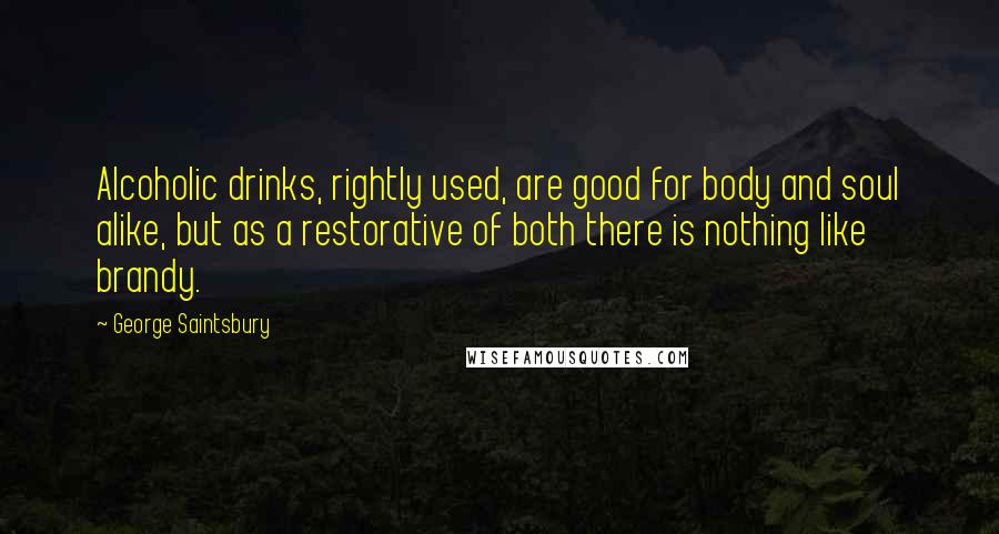 George Saintsbury Quotes: Alcoholic drinks, rightly used, are good for body and soul alike, but as a restorative of both there is nothing like brandy.