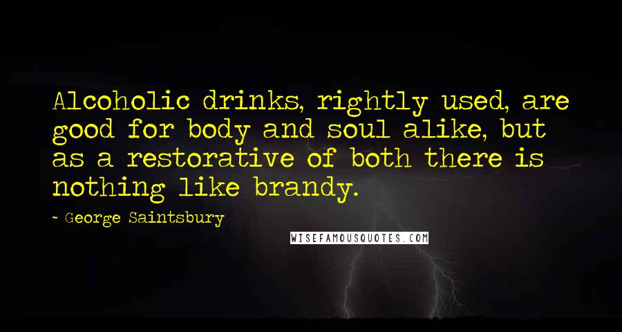 George Saintsbury Quotes: Alcoholic drinks, rightly used, are good for body and soul alike, but as a restorative of both there is nothing like brandy.