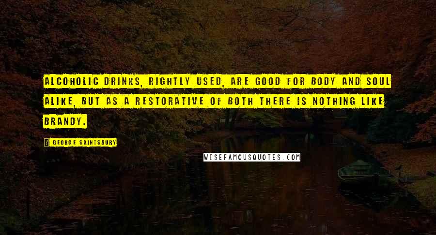 George Saintsbury Quotes: Alcoholic drinks, rightly used, are good for body and soul alike, but as a restorative of both there is nothing like brandy.