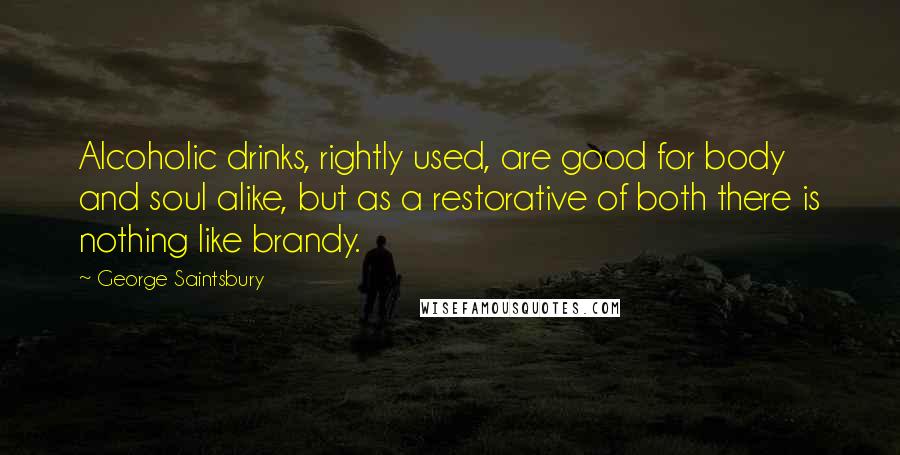 George Saintsbury Quotes: Alcoholic drinks, rightly used, are good for body and soul alike, but as a restorative of both there is nothing like brandy.