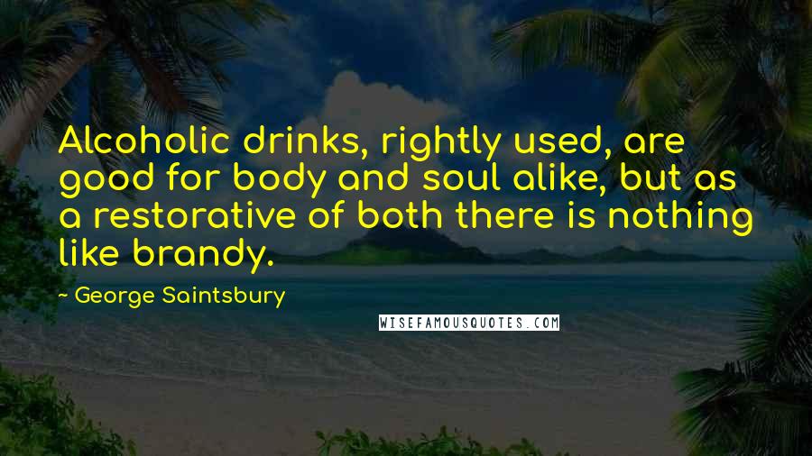 George Saintsbury Quotes: Alcoholic drinks, rightly used, are good for body and soul alike, but as a restorative of both there is nothing like brandy.