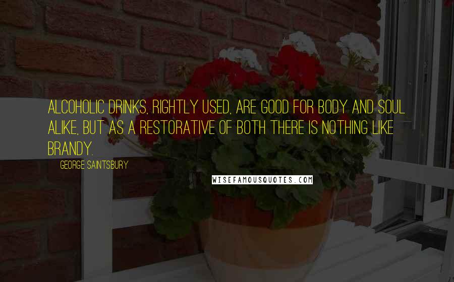 George Saintsbury Quotes: Alcoholic drinks, rightly used, are good for body and soul alike, but as a restorative of both there is nothing like brandy.