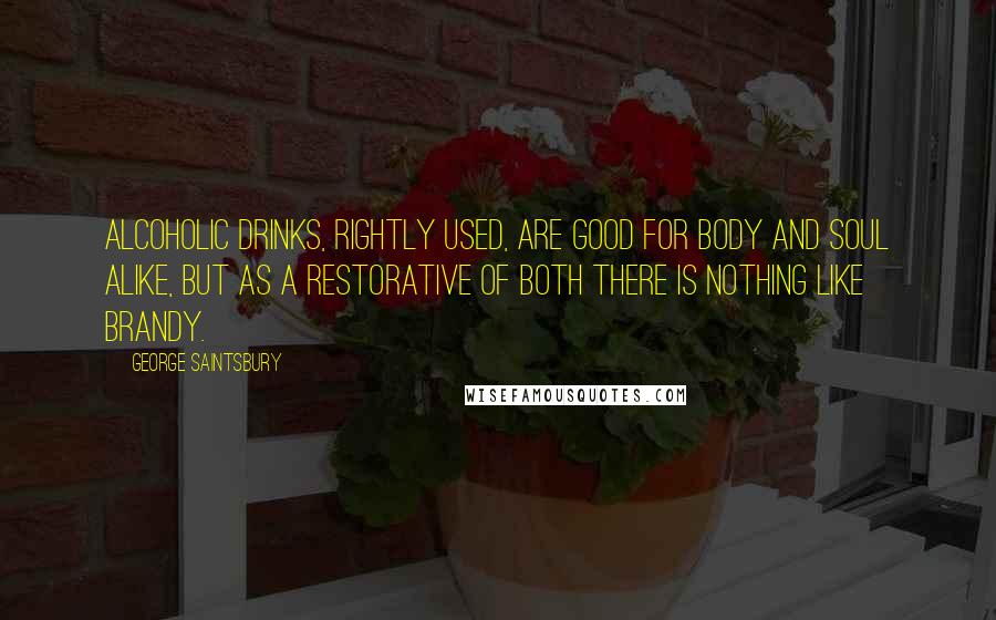 George Saintsbury Quotes: Alcoholic drinks, rightly used, are good for body and soul alike, but as a restorative of both there is nothing like brandy.