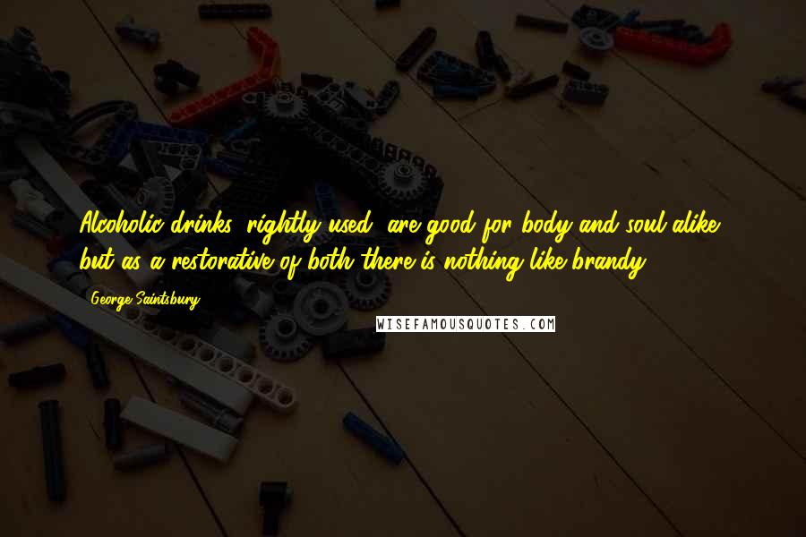 George Saintsbury Quotes: Alcoholic drinks, rightly used, are good for body and soul alike, but as a restorative of both there is nothing like brandy.