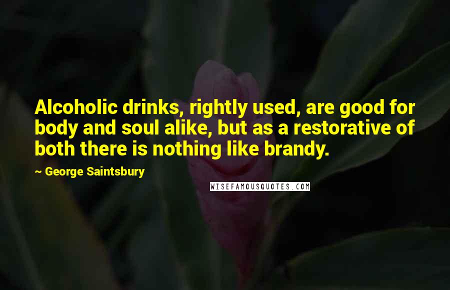 George Saintsbury Quotes: Alcoholic drinks, rightly used, are good for body and soul alike, but as a restorative of both there is nothing like brandy.