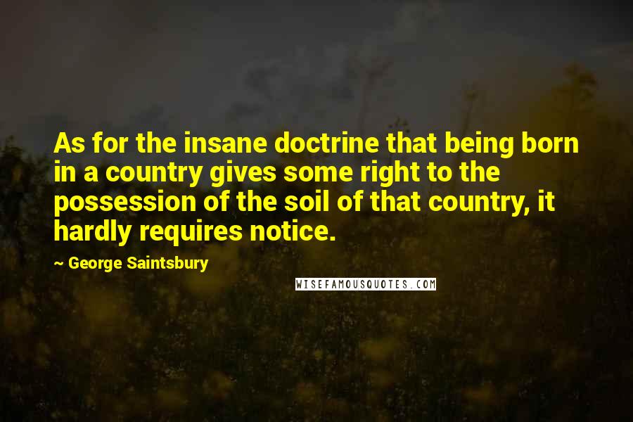 George Saintsbury Quotes: As for the insane doctrine that being born in a country gives some right to the possession of the soil of that country, it hardly requires notice.