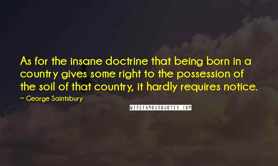 George Saintsbury Quotes: As for the insane doctrine that being born in a country gives some right to the possession of the soil of that country, it hardly requires notice.