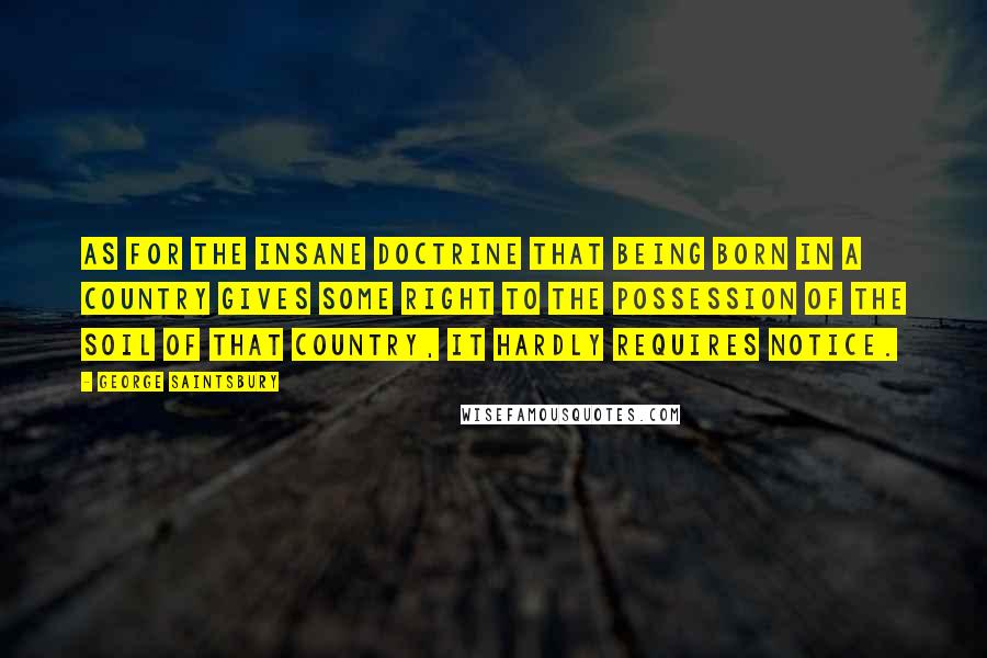 George Saintsbury Quotes: As for the insane doctrine that being born in a country gives some right to the possession of the soil of that country, it hardly requires notice.