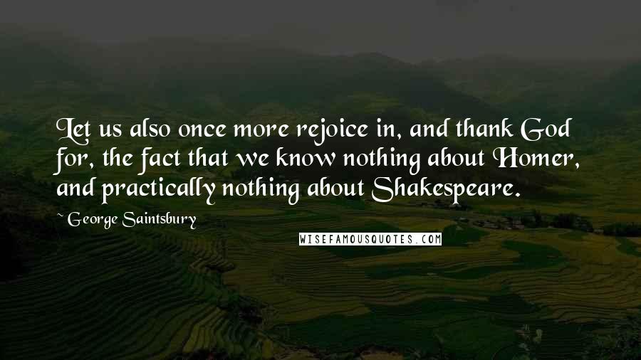 George Saintsbury Quotes: Let us also once more rejoice in, and thank God for, the fact that we know nothing about Homer, and practically nothing about Shakespeare.