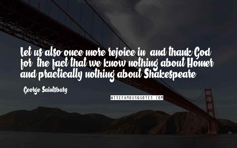 George Saintsbury Quotes: Let us also once more rejoice in, and thank God for, the fact that we know nothing about Homer, and practically nothing about Shakespeare.