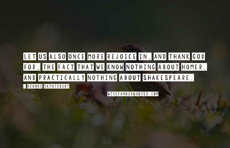 George Saintsbury Quotes: Let us also once more rejoice in, and thank God for, the fact that we know nothing about Homer, and practically nothing about Shakespeare.