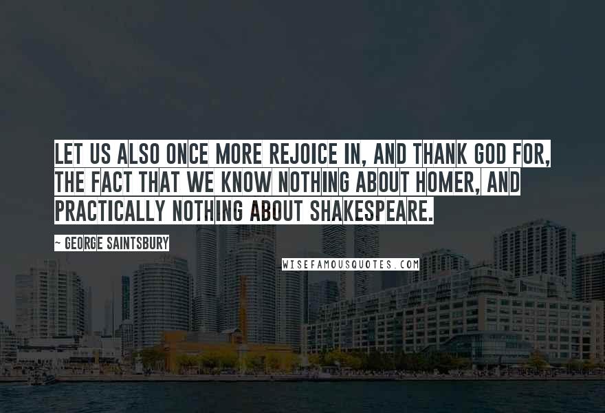 George Saintsbury Quotes: Let us also once more rejoice in, and thank God for, the fact that we know nothing about Homer, and practically nothing about Shakespeare.