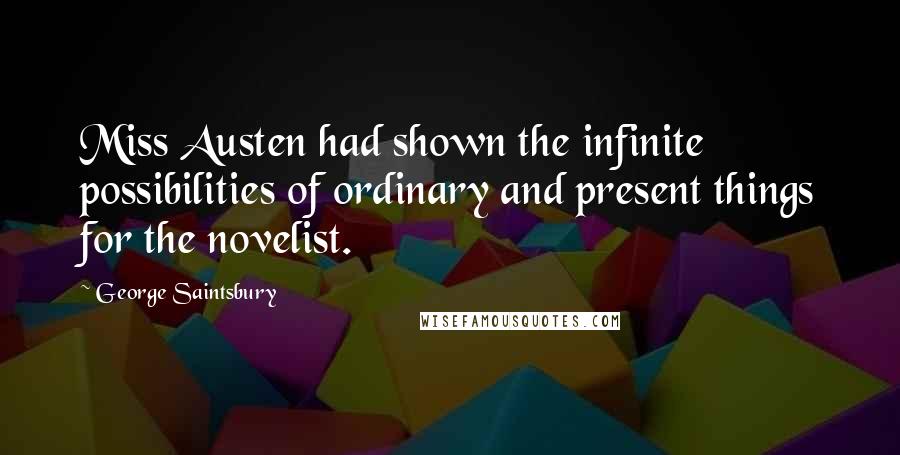 George Saintsbury Quotes: Miss Austen had shown the infinite possibilities of ordinary and present things for the novelist.