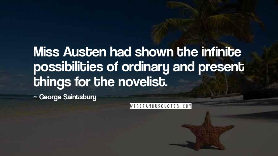 George Saintsbury Quotes: Miss Austen had shown the infinite possibilities of ordinary and present things for the novelist.