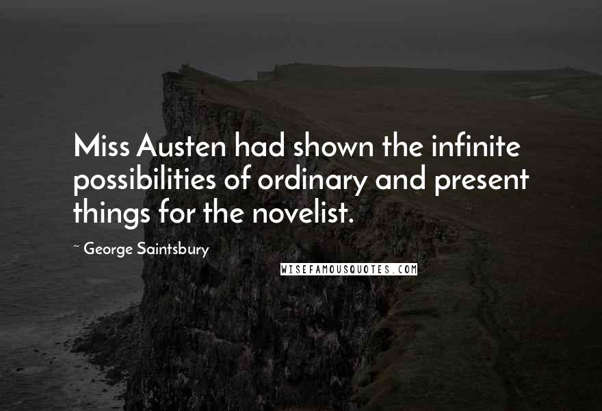 George Saintsbury Quotes: Miss Austen had shown the infinite possibilities of ordinary and present things for the novelist.