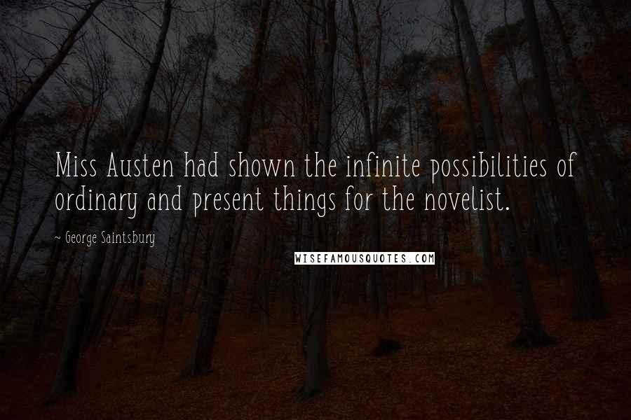 George Saintsbury Quotes: Miss Austen had shown the infinite possibilities of ordinary and present things for the novelist.