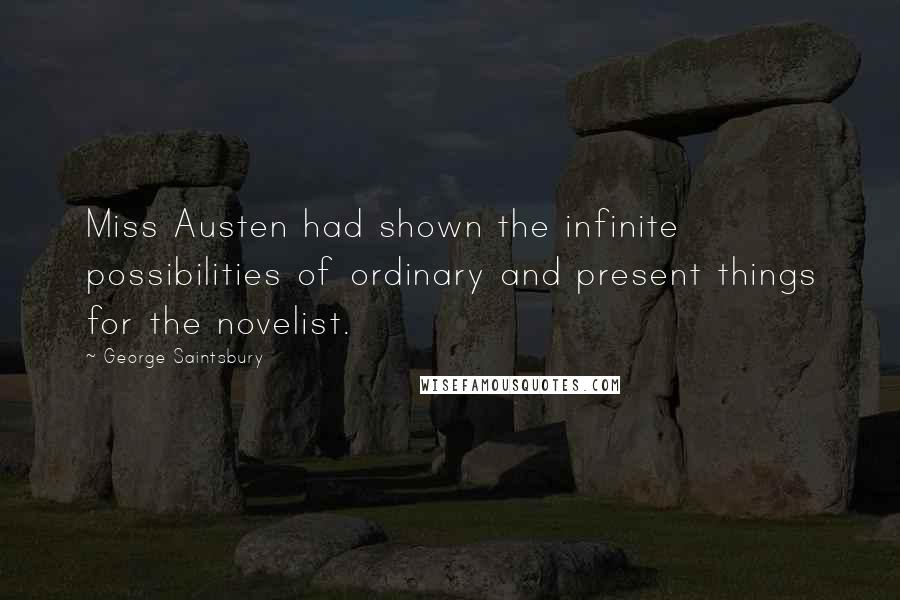 George Saintsbury Quotes: Miss Austen had shown the infinite possibilities of ordinary and present things for the novelist.