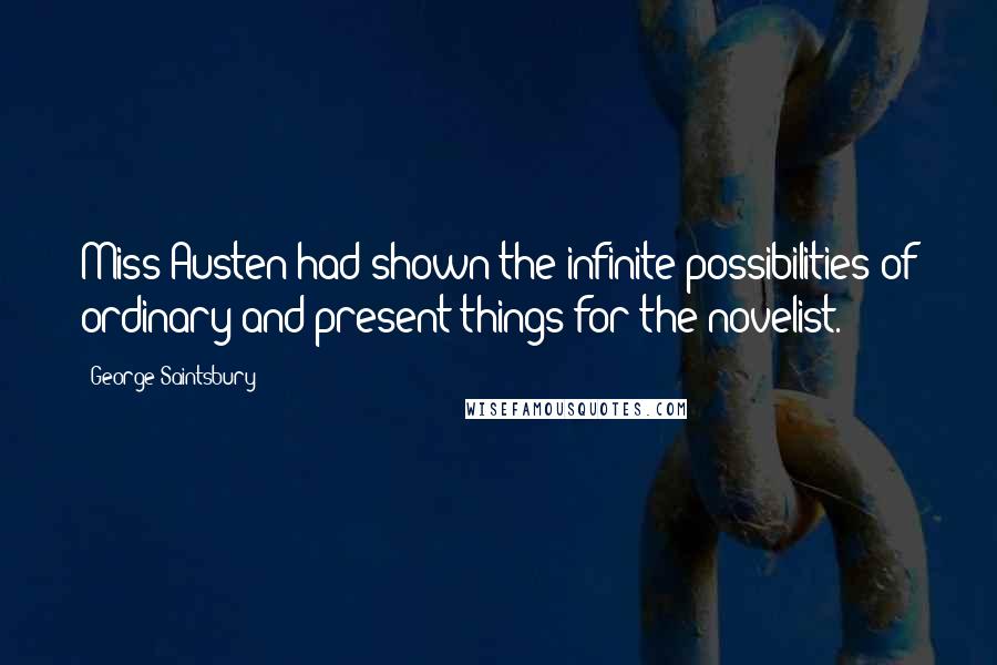 George Saintsbury Quotes: Miss Austen had shown the infinite possibilities of ordinary and present things for the novelist.