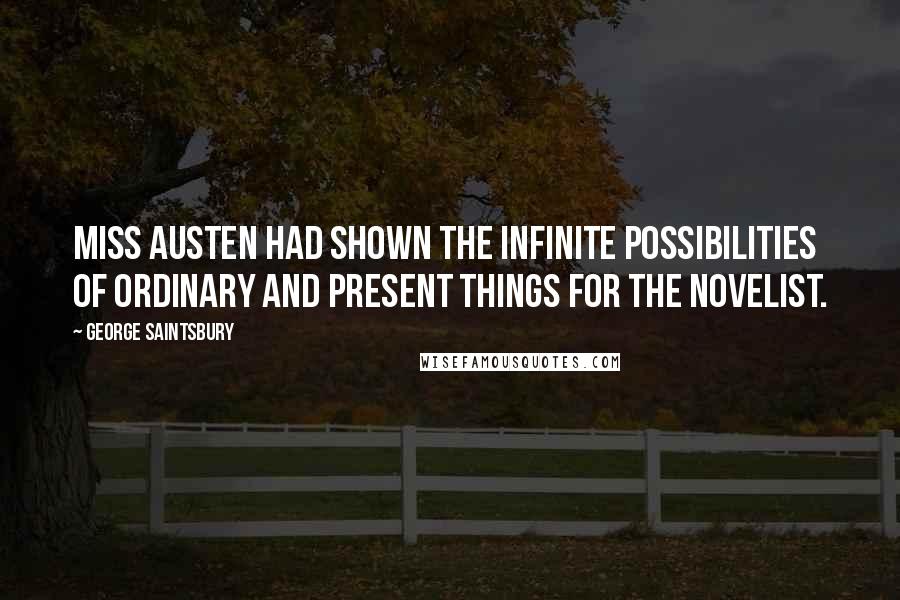 George Saintsbury Quotes: Miss Austen had shown the infinite possibilities of ordinary and present things for the novelist.