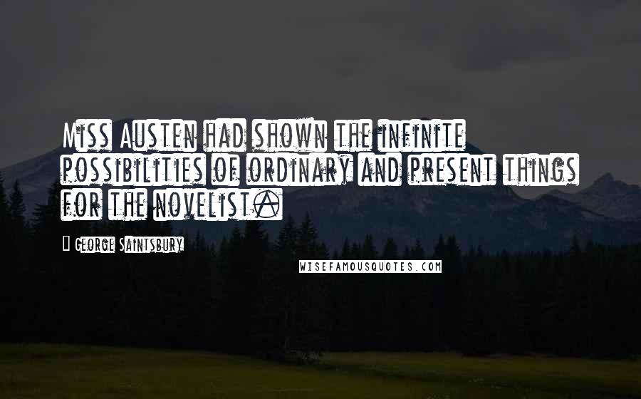 George Saintsbury Quotes: Miss Austen had shown the infinite possibilities of ordinary and present things for the novelist.