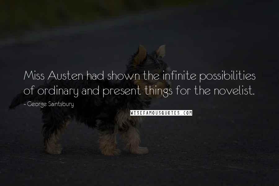 George Saintsbury Quotes: Miss Austen had shown the infinite possibilities of ordinary and present things for the novelist.