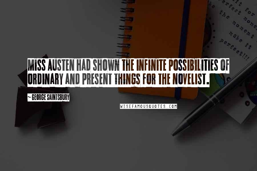 George Saintsbury Quotes: Miss Austen had shown the infinite possibilities of ordinary and present things for the novelist.