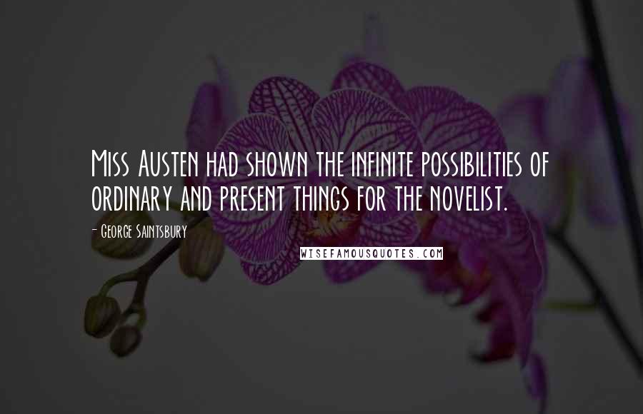 George Saintsbury Quotes: Miss Austen had shown the infinite possibilities of ordinary and present things for the novelist.