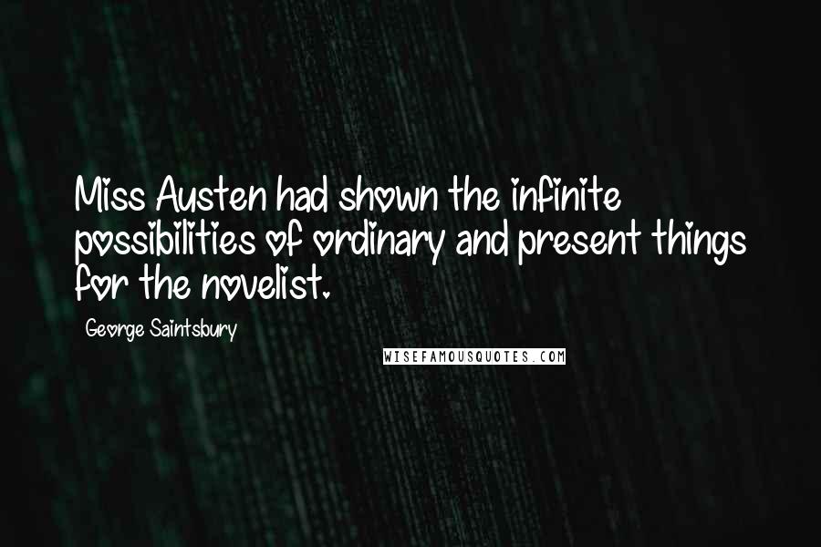 George Saintsbury Quotes: Miss Austen had shown the infinite possibilities of ordinary and present things for the novelist.