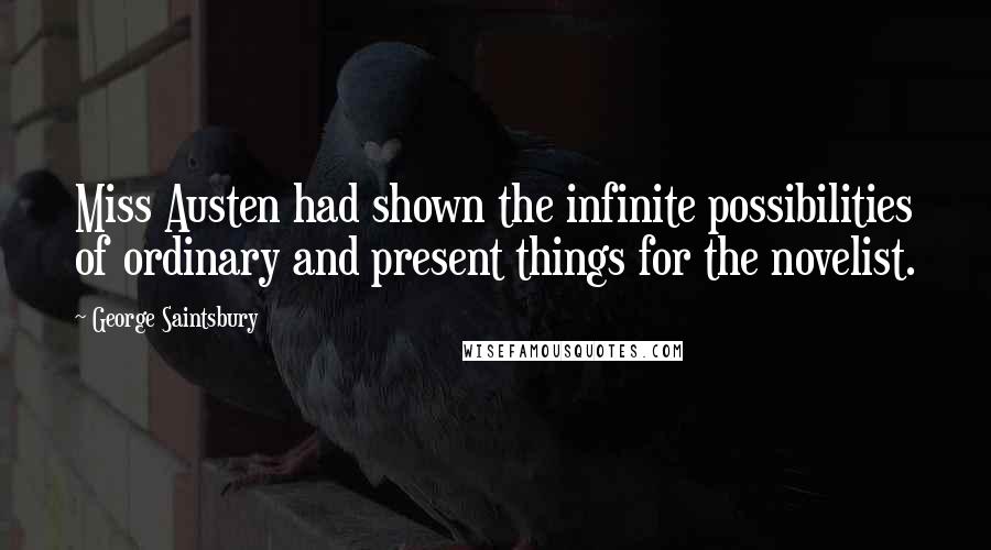 George Saintsbury Quotes: Miss Austen had shown the infinite possibilities of ordinary and present things for the novelist.