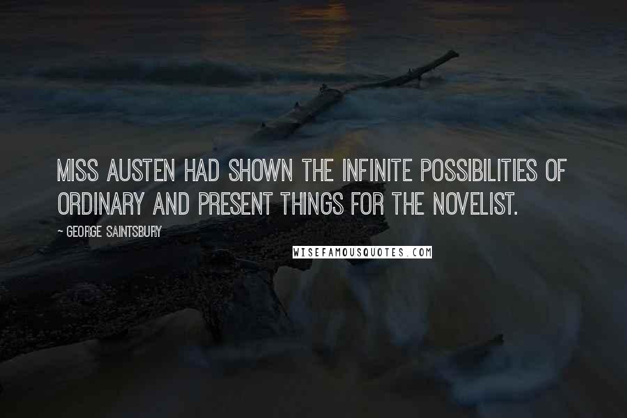 George Saintsbury Quotes: Miss Austen had shown the infinite possibilities of ordinary and present things for the novelist.