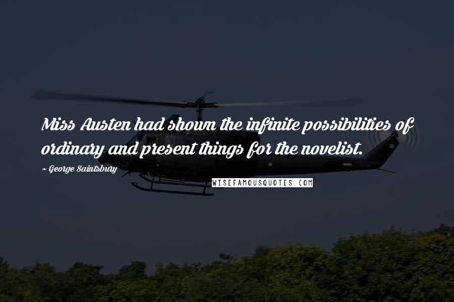 George Saintsbury Quotes: Miss Austen had shown the infinite possibilities of ordinary and present things for the novelist.