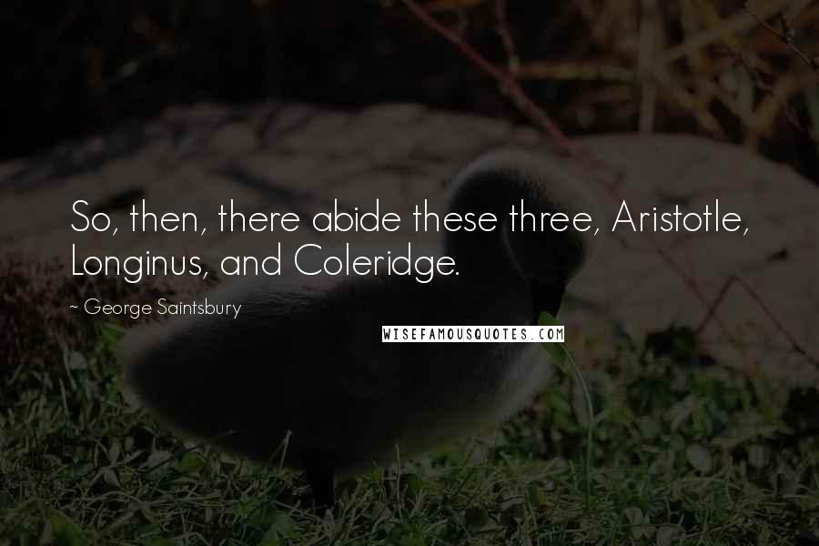 George Saintsbury Quotes: So, then, there abide these three, Aristotle, Longinus, and Coleridge.