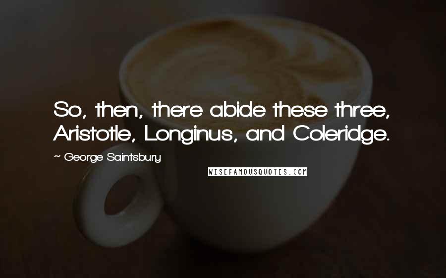 George Saintsbury Quotes: So, then, there abide these three, Aristotle, Longinus, and Coleridge.