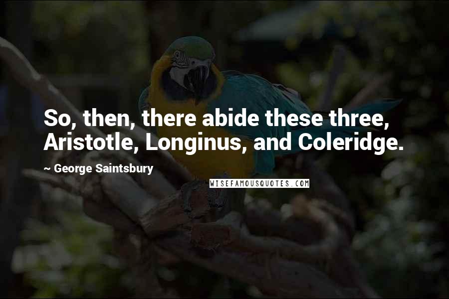 George Saintsbury Quotes: So, then, there abide these three, Aristotle, Longinus, and Coleridge.