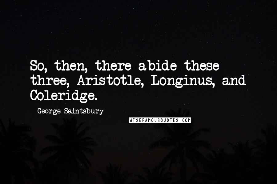 George Saintsbury Quotes: So, then, there abide these three, Aristotle, Longinus, and Coleridge.