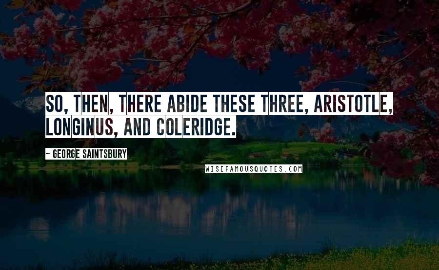 George Saintsbury Quotes: So, then, there abide these three, Aristotle, Longinus, and Coleridge.