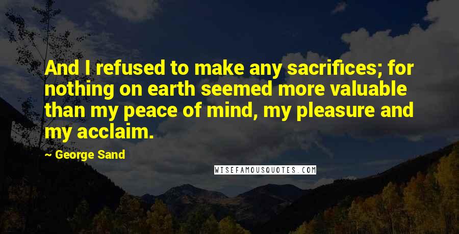 George Sand Quotes: And I refused to make any sacrifices; for nothing on earth seemed more valuable than my peace of mind, my pleasure and my acclaim.