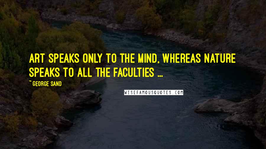 George Sand Quotes: Art speaks only to the mind, whereas nature speaks to all the faculties ...
