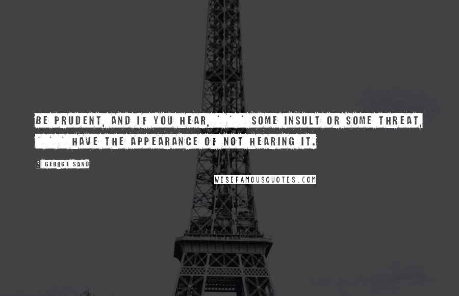 George Sand Quotes: Be prudent, and if you hear, * * * some insult or some threat, * * * have the appearance of not hearing it.