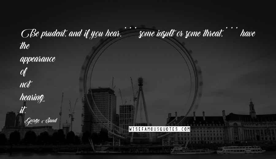 George Sand Quotes: Be prudent, and if you hear, * * * some insult or some threat, * * * have the appearance of not hearing it.