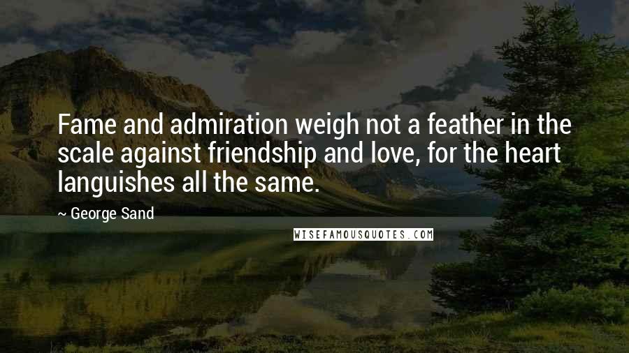 George Sand Quotes: Fame and admiration weigh not a feather in the scale against friendship and love, for the heart languishes all the same.