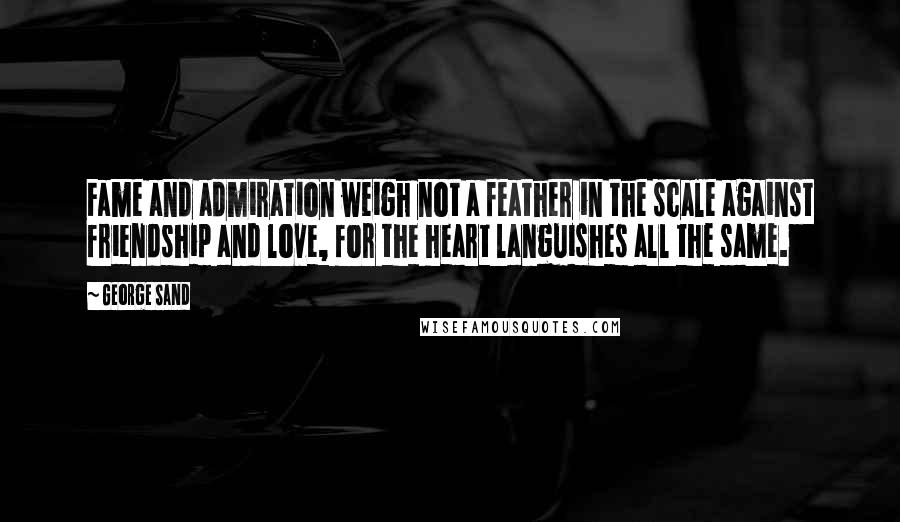 George Sand Quotes: Fame and admiration weigh not a feather in the scale against friendship and love, for the heart languishes all the same.