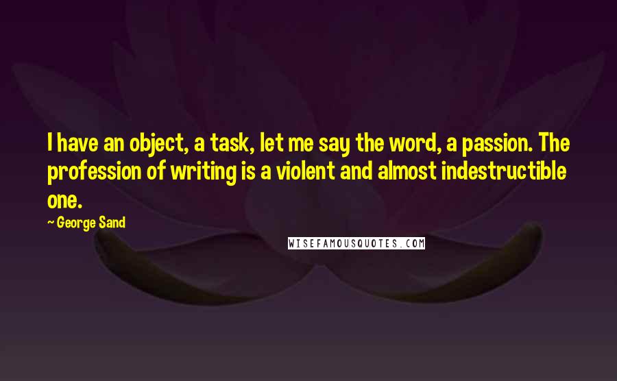 George Sand Quotes: I have an object, a task, let me say the word, a passion. The profession of writing is a violent and almost indestructible one.