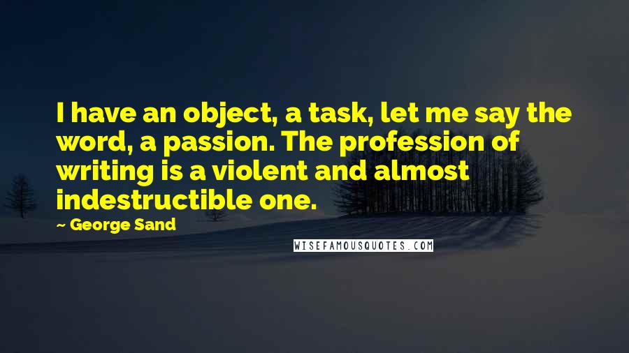 George Sand Quotes: I have an object, a task, let me say the word, a passion. The profession of writing is a violent and almost indestructible one.