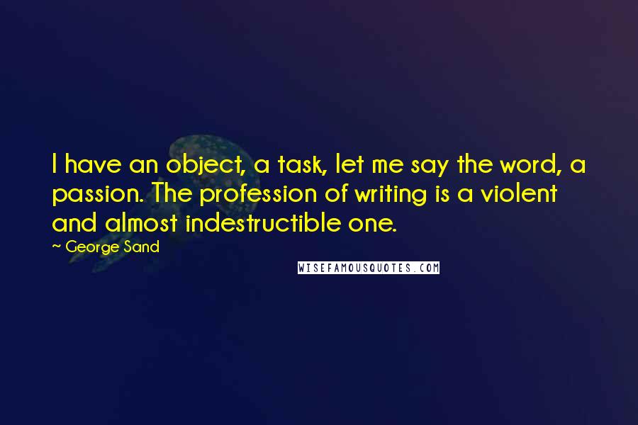 George Sand Quotes: I have an object, a task, let me say the word, a passion. The profession of writing is a violent and almost indestructible one.